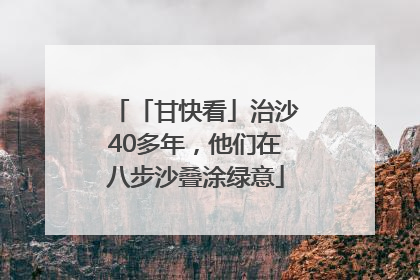「甘快看」治沙40多年，他们在八步沙叠涂绿意