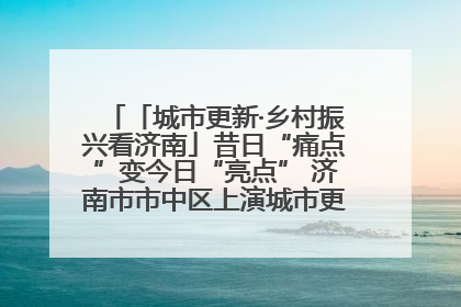 「城市更新·乡村振兴看济南」昔日“痛点”变今日“亮点” 济南市市中区上演城市更新“三部曲”