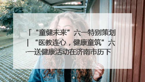 “童健未来”六一特别策划｜“医教连心，健康童筑”六·一送健康活动在济南市历下区俊德实验学校举行