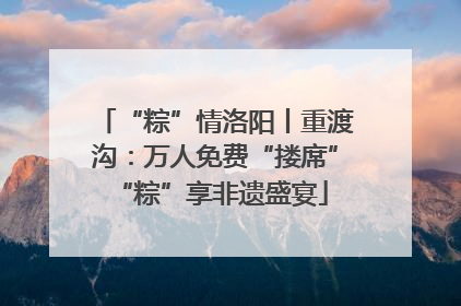 “粽”情洛阳丨重渡沟：万人免费“搂席” “粽”享非遗盛宴