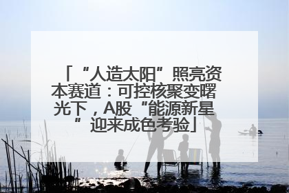 “人造太阳”照亮资本赛道：可控核聚变曙光下，A股“能源新星”迎来成色考验