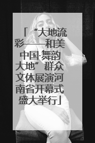 “大地流彩——和美中国·舞韵大地”群众文体展演河南省开幕式盛大举行