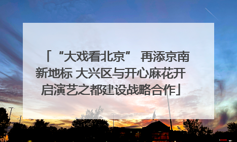 “大戏看北京” 再添京南新地标 大兴区与开心麻花开启演艺之都建设战略合作