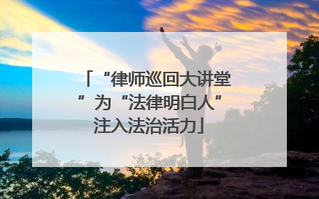 “律师巡回大讲堂”为“法律明白人”注入法治活力