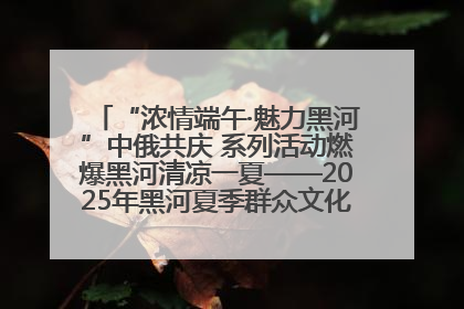 “浓情端午·魅力黑河”中俄共庆 系列活动燃爆黑河清凉一夏——2025年黑河夏季群众文化活动启幕 多元文化赋能边境文旅新高地