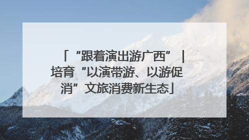 “跟着演出游广西”｜培育“以演带游、以游促消”文旅消费新生态