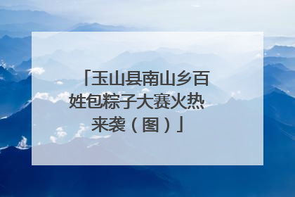 玉山县南山乡百姓包粽子大赛火热来袭（图）
