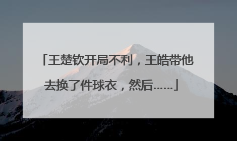 王楚钦开局不利，王皓带他去换了件球衣，然后……