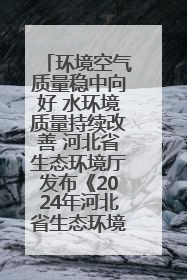 环境空气质量稳中向好 水环境质量持续改善 河北省生态环境厅发布《2024年河北省生态环境状况公报》