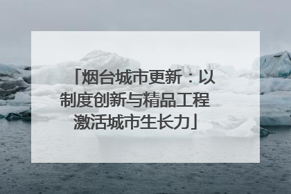 烟台城市更新：以制度创新与精品工程激活城市生长力