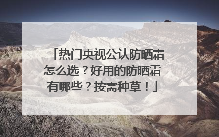 热门央视公认防晒霜怎么选？好用的防晒霜有哪些？按需种草！