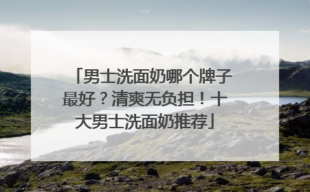 男士洗面奶哪个牌子最好？清爽无负担！十大男士洗面奶推荐