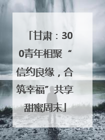 甘肃：300青年相聚“信约良缘，合筑幸福”共享甜蜜周末