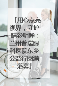 用心点亮视界，守护睛彩明眸：兰州普瑞眼科医院东乡公益行圆满落幕