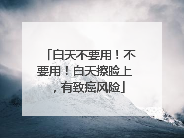 白天不要用！不要用！白天擦脸上，有致癌风险