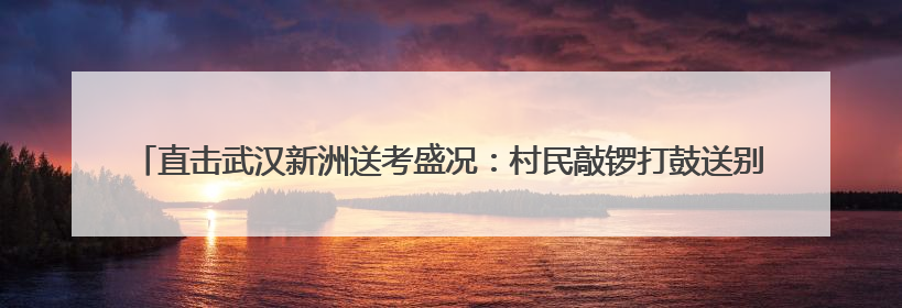 直击武汉新洲送考盛况：村民敲锣打鼓送别考生大巴，母女同穿旗袍送大女儿去考场