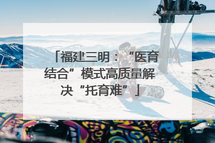 福建三明：“医育结合”模式高质量解决“托育难”