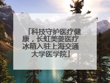 科技守护医疗健康，长虹美菱医疗冰箱入驻上海交通大学医学院