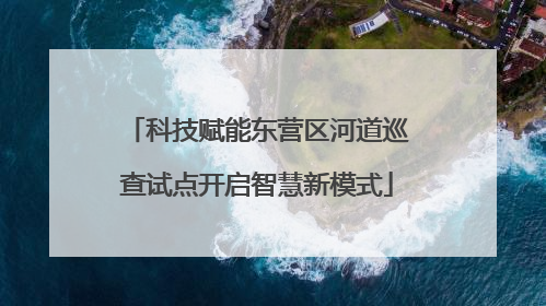 科技赋能东营区河道巡查试点开启智慧新模式
