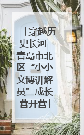 穿越历史长河 青岛市北区“小小文博讲解员”成长营开营