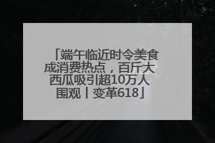 端午临近时令美食成消费热点，百斤大西瓜吸引超10万人围观丨变革618
