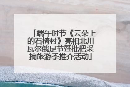 端午时节《云朵上的石椅村》亮相北川瓦尔俄足节暨枇杷采摘旅游季推介活动