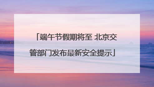 端午节假期将至 北京交管部门发布最新安全提示