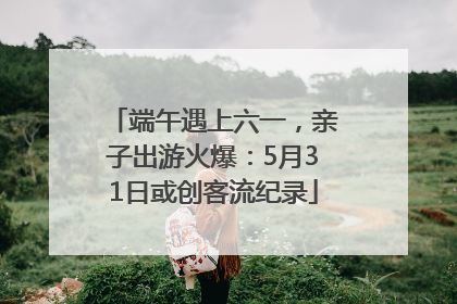 端午遇上六一，亲子出游火爆：5月31日或创客流纪录