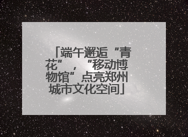 端午邂逅“青花”，“移动博物馆”点亮郑州城市文化空间