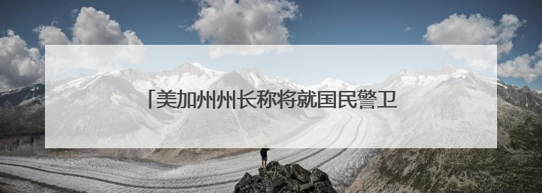 美加州州长称将就国民警卫队部署问题起诉联邦政府