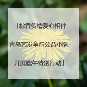 粽香传情爱心相伴 青岛艺发童行公益小队开展端午特别行动