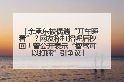 余承东被偶遇“开车睡着”？网友称打招呼后秒回！曾公开表示“智驾可以打盹”引争议