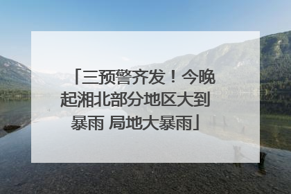 三预警齐发！今晚起湘北部分地区大到暴雨 局地大暴雨