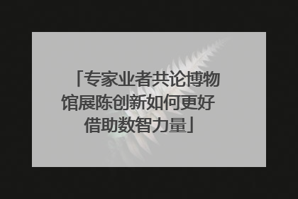 专家业者共论博物馆展陈创新如何更好借助数智力量