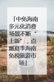 中免海南多元化消费场景不断“上新”，点燃夏季海南免税旅游市场
