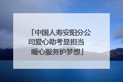 中国人寿安阳分公司爱心助考显担当 暖心服务护梦想