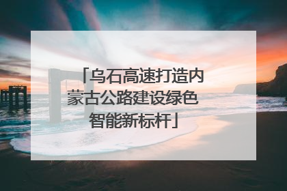 乌石高速打造内蒙古公路建设绿色智能新标杆