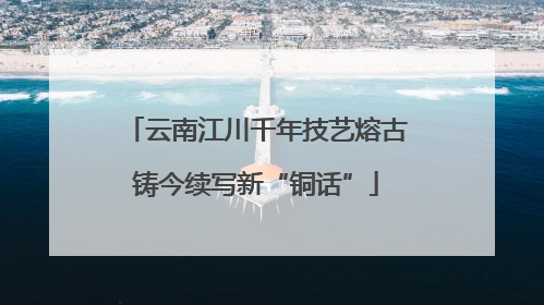 云南江川千年技艺熔古铸今续写新“铜话”