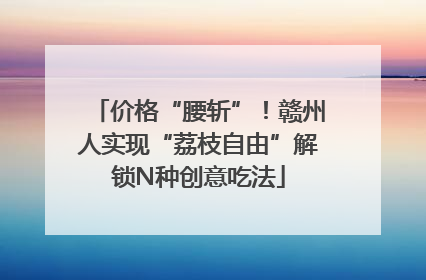 价格“腰斩”！赣州人实现“荔枝自由”解锁N种创意吃法