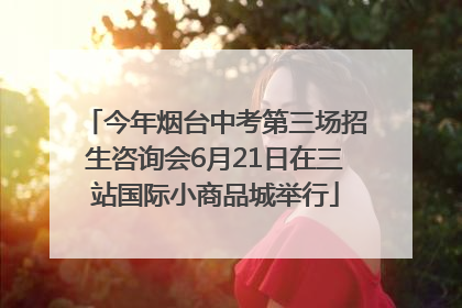 今年烟台中考第三场招生咨询会6月21日在三站国际小商品城举行