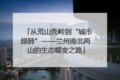从荒山秃岭到“城市绿肺”——兰州南北两山的生态蝶变之路