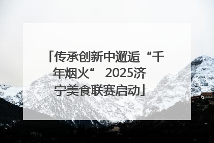 传承创新中邂逅“千年烟火” 2025济宁美食联赛启动