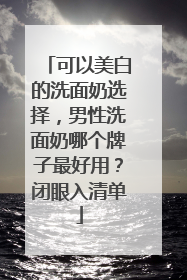 可以美白的洗面奶选择，男性洗面奶哪个牌子最好用？闭眼入清单