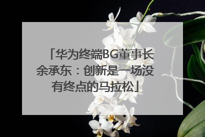 华为终端BG董事长余承东：创新是一场没有终点的马拉松