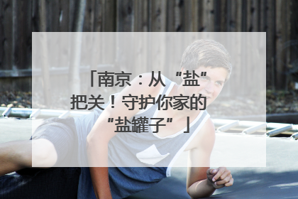 南京：从“盐”把关！守护你家的“盐罐子”