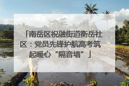 南岳区祝融街道衡岳社区：党员先锋护航高考筑起暖心“隔音墙”