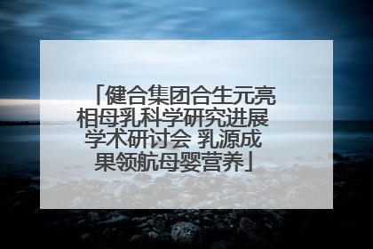 健合集团合生元亮相母乳科学研究进展学术研讨会 乳源成果领航母婴营养