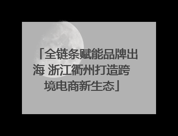 全链条赋能品牌出海 浙江衢州打造跨境电商新生态