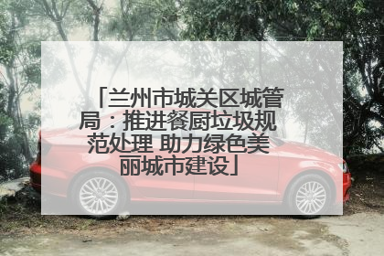 兰州市城关区城管局：推进餐厨垃圾规范处理 助力绿色美丽城市建设