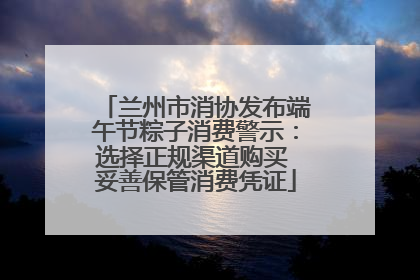 兰州市消协发布端午节粽子消费警示：选择正规渠道购买 妥善保管消费凭证